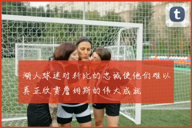 湖人球迷对科比的忠诚使他们难以真正欣赏詹姆斯的伟大成就
