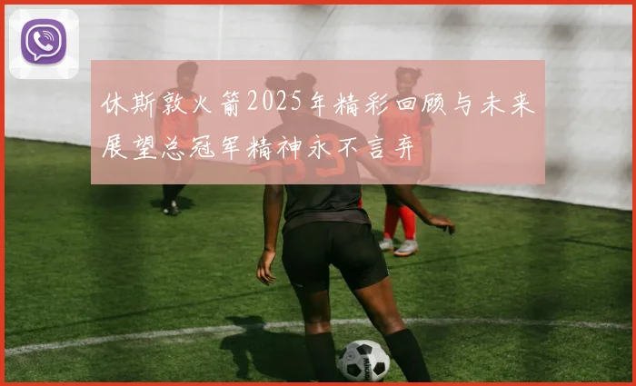 休斯敦火箭2025年精彩回顾与未来展望总冠军精神永不言弃