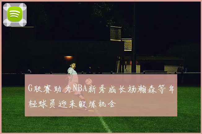 G联赛助力NBA新秀成长杨瀚森等年轻球员迎来锻炼机会
