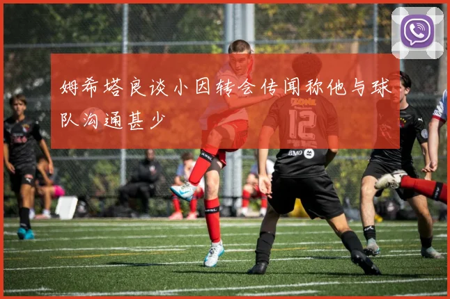 姆希塔良谈小因转会传闻称他与球队沟通甚少