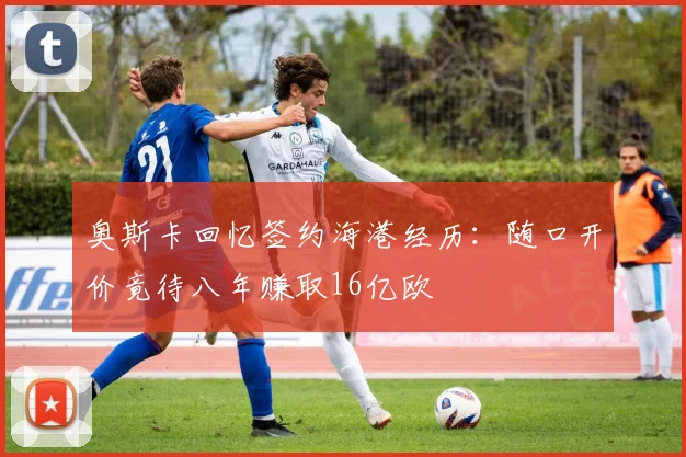 奥斯卡回忆签约海港经历：随口开价竟待八年赚取16亿欧