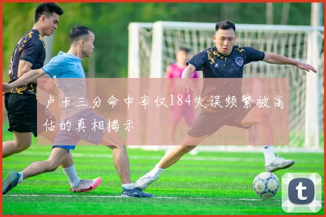 卢卡三分命中率仅184失误频繁被高估的真相揭示