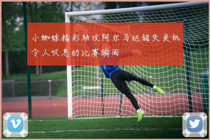 小蜘蛛精彩助攻阿尔马达错失良机令人叹息的比赛瞬间