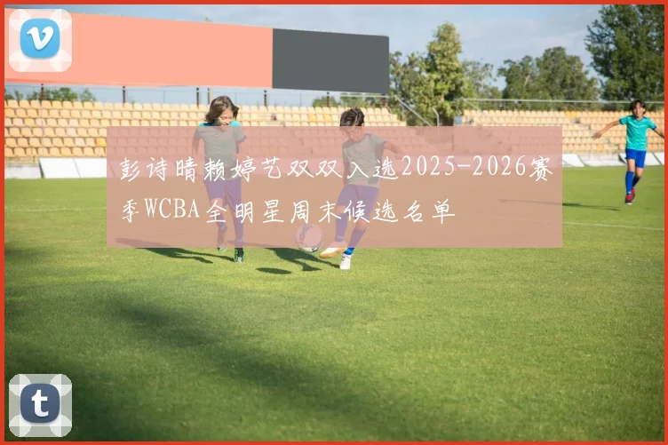彭诗晴赖婷艺双双入选2025-2026赛季WCBA全明星周末候选名单