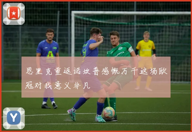 恩里克重返诺坎普感慨万千这场欧冠对我意义非凡