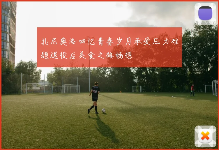 扎尼奥洛回忆青春岁月承受压力难题退役后美食之路畅想