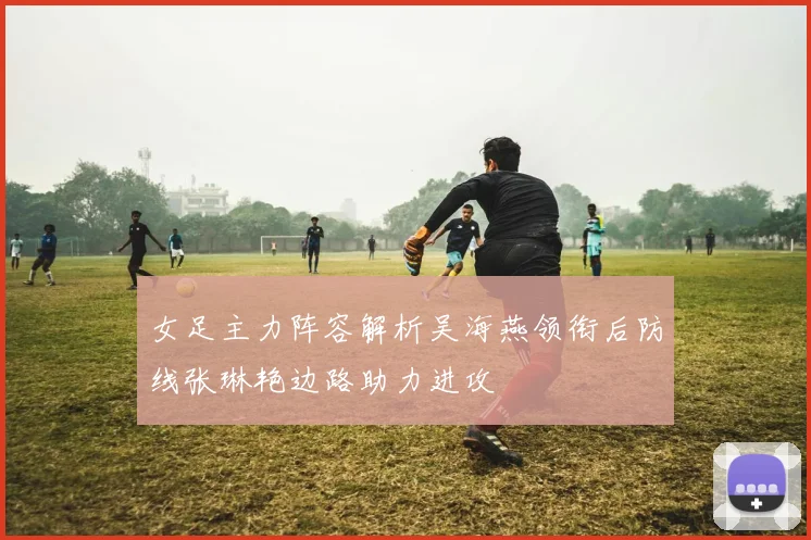 女足主力阵容解析吴海燕领衔后防线张琳艳边路助力进攻