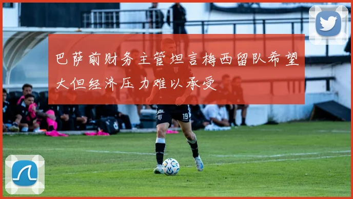 巴萨前财务主管坦言梅西留队希望大但经济压力难以承受