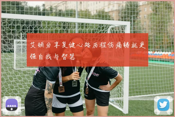 艾顿分享复健心路历程伤痛铸就更强自我与智慧