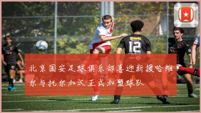 北京国安足球俱乐部喜迎新援哈维尔与托尔加汉正式加盟球队
