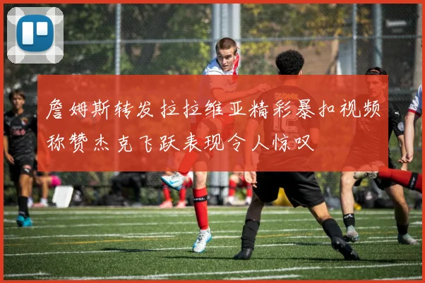 詹姆斯转发拉拉维亚精彩暴扣视频称赞杰克飞跃表现令人惊叹