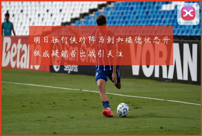 明日独行侠对阵马刺加福德状态升级成疑能否出战引关注